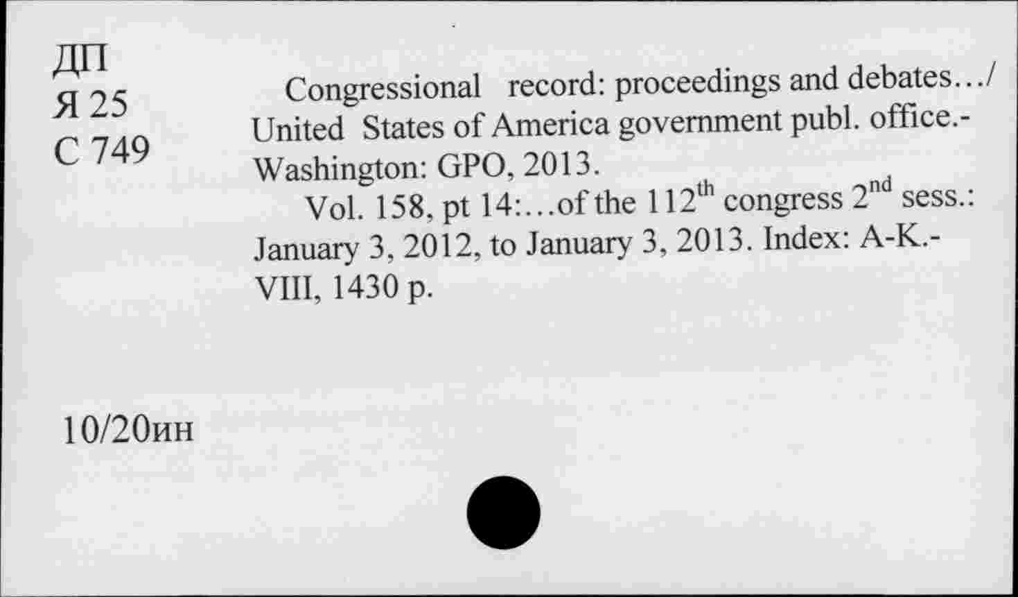 ﻿ДП
Я 25
С 749
Congressional record: proceedings and debates.../ United States of America government publ. office.-Washington: GPO, 2013.
Vol. 158, pt 14:...of the 112® congress 2 sess.: January 3, 2012, to January 3, 2013. Index: A-K.-VIII, 1430 p.
10/20ин